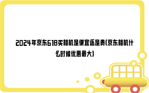 2024年京东618买相机是便宜还是贵（京东相机什么时候优惠最大）