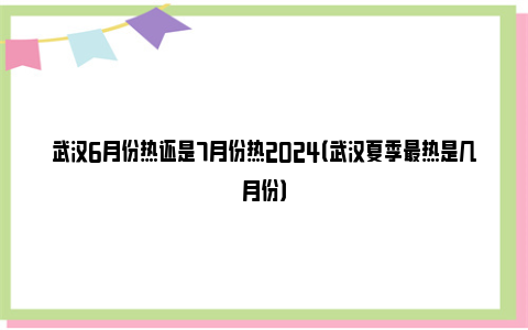 武汉6月份热还是7月份热2024（武汉夏季最热是几月份）