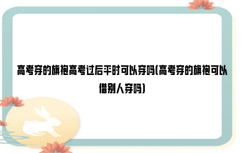 高考穿的旗袍高考过后平时可以穿吗（高考穿的旗袍可以借别人穿吗）