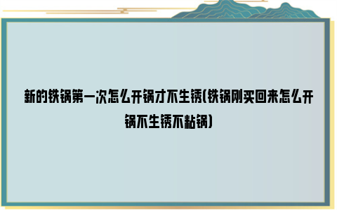 新的铁锅第一次怎么开锅才不生锈（铁锅刚买回来怎么开锅不生锈不粘锅）