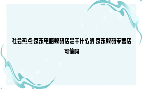 社会热点：京东电脑数码店是干什么的 京东数码专营店可信吗