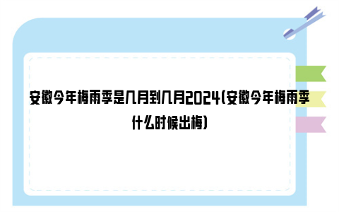 安徽今年梅雨季是几月到几月2024（安徽今年梅雨季什么时候出梅）