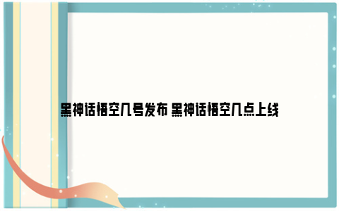 黑神话悟空几号发布 黑神话悟空几点上线