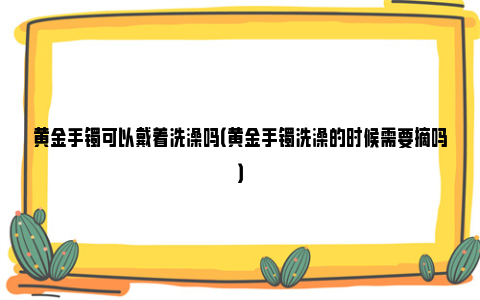 黄金手镯可以戴着洗澡吗（黄金手镯洗澡的时候需要摘吗）