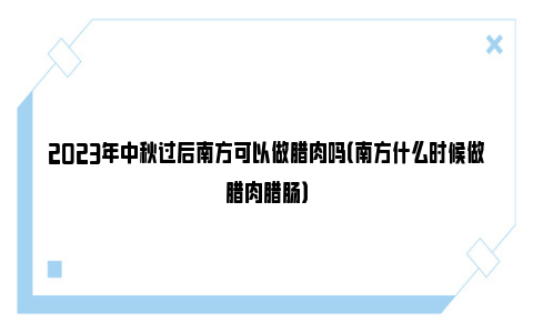 2023年中秋过后南方可以做腊肉吗（南方什么时候做腊肉腊肠）