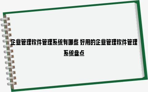 企业管理软件管理系统有哪些 好用的企业管理软件管理系统盘点