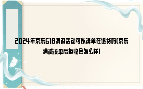 2024年京东618满减活动可以凑单在退货吗（京东满减凑单后拒收会怎么样）