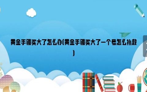 黄金手镯买大了怎么办（黄金手镯买大了一个号怎么补救）