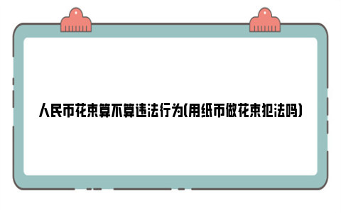 人民币花束算不算违法行为（用纸币做花束犯法吗）