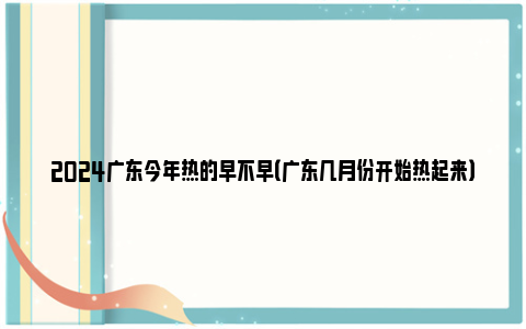 2024广东今年热的早不早（广东几月份开始热起来）