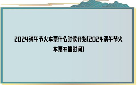 2024端午节火车票什么时候开始（2024端午节火车票开售时间）