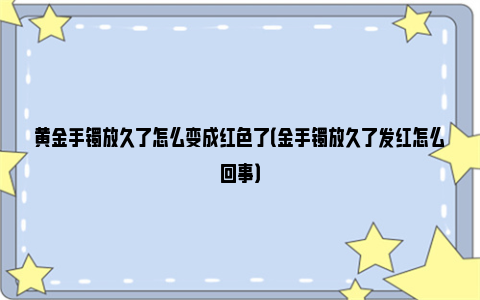 黄金手镯放久了怎么变成红色了（金手镯放久了发红怎么回事）