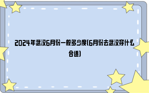 2024年武汉6月份一般多少度（6月份去武汉穿什么合适）