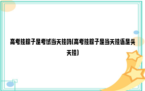 高考挂粽子是考试当天挂吗（高考挂粽子是当天挂还是头天挂）