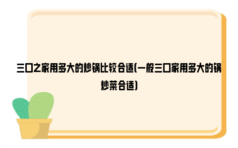 三口之家用多大的炒锅比较合适（一般三口家用多大的锅炒菜合适）