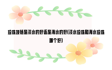 珍珠项链是淡水的好还是海水的好（淡水珍珠和海水珍珠哪个好）