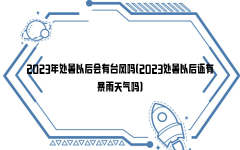 2023年处暑以后会有台风吗（2023处暑以后还有暴雨天气吗）