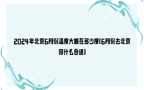 2024年北京6月份温度大概在多少度（6月份去北京穿什么合适）