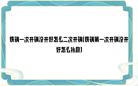 铁锅一次开锅没开好怎么二次开锅（铁锅第一次开锅没开好怎么补救）