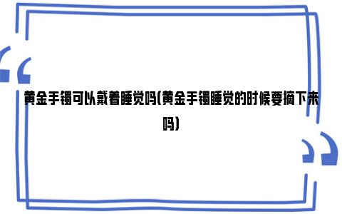 黄金手镯可以戴着睡觉吗（黄金手镯睡觉的时候要摘下来吗）