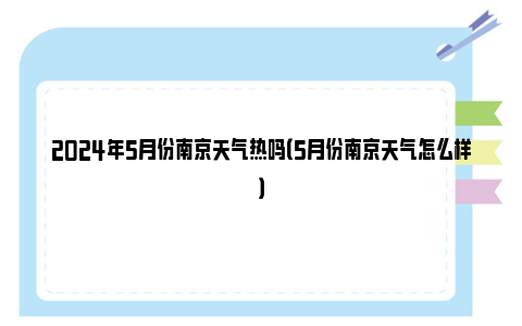 2024年5月份南京天气热吗（5月份南京天气怎么样）