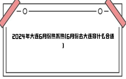 2024年大连6月份热不热（6月份去大连穿什么合适）