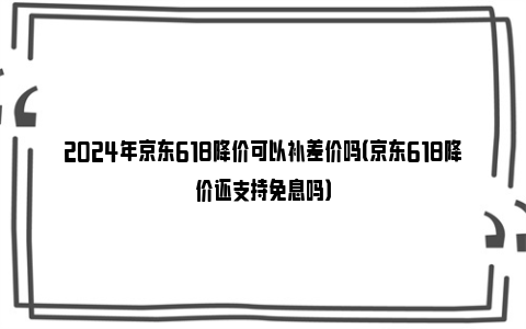 2024年京东618降价可以补差价吗（京东618降价还支持免息吗）