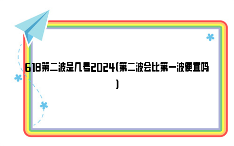 618第二波是几号2024（第二波会比第一波便宜吗）