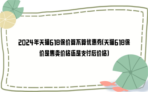 2024年天猫618保价算不算优惠券（天猫618保价是售卖价格还是支付后价格）