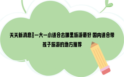 天天新消息|一大一小适合去哪里旅游最好 国内适合带孩子旅游的地方推荐