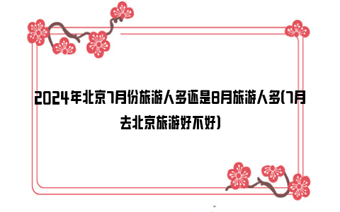 2024年北京7月份旅游人多还是8月旅游人多（7月去北京旅游好不好）