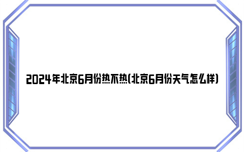 2024年北京6月份热不热（北京6月份天气怎么样）