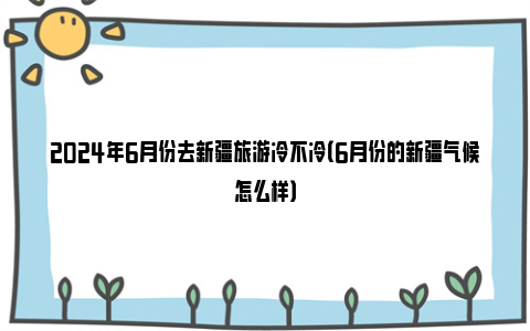 2024年6月份去新疆旅游冷不冷（6月份的新疆气候怎么样）