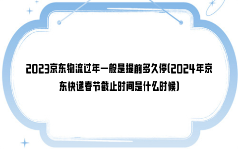 2023京东物流过年一般是提前多久停（2024年京东快递春节截止时间是什么时候）