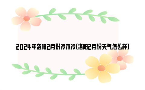 2024年洛阳2月份冷不冷（洛阳2月份天气怎么样）