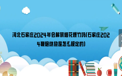 河北石家庄2024年会解禁烟花爆竹吗（石家庄2024鞭炮燃放是怎么规定的）