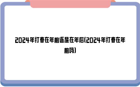 2024年打春在年前还是在年后（2024年打春在年前吗）