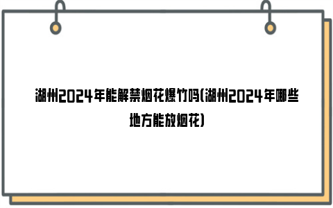 湖州2024年能解禁烟花爆竹吗（湖州2024年哪些地方能放烟花）