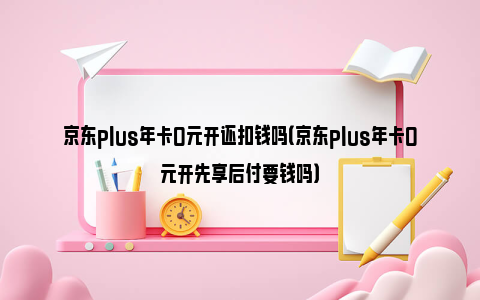 京东plus年卡0元开还扣钱吗（京东plus年卡0元开先享后付要钱吗）