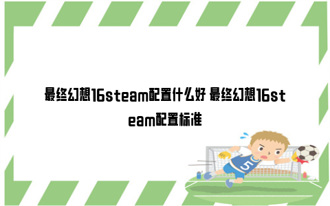 最终幻想16steam配置什么好 最终幻想16steam配置标准