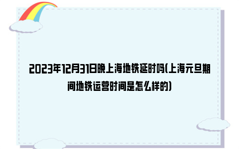 2023年12月31日晚上海地铁延时吗（上海元旦期间地铁运营时间是怎么样的）