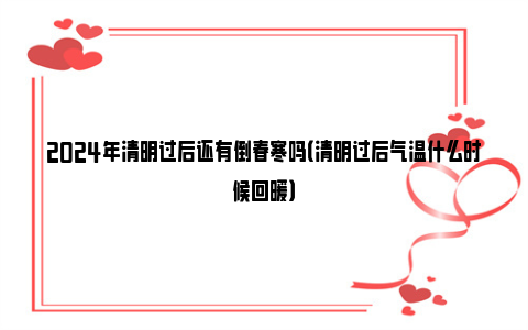 2024年清明过后还有倒春寒吗（清明过后气温什么时候回暖）