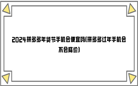 2024拼多多年货节手机会便宜吗（拼多多过年手机会不会降价）