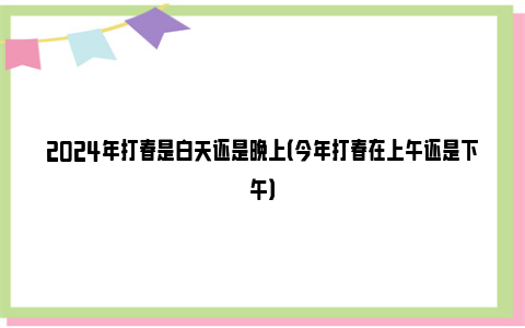 2024年打春是白天还是晚上（今年打春在上午还是下午）