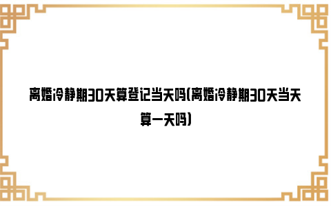 离婚冷静期30天算登记当天吗（离婚冷静期30天当天算一天吗）