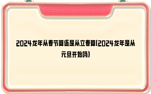 2024龙年从春节算还是从立春算（2024龙年是从元旦开始吗）