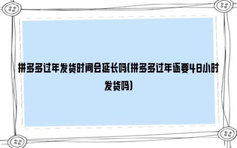 拼多多过年发货时间会延长吗（拼多多过年还要48小时发货吗）