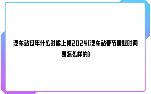 汽车站过年什么时候上班2024（汽车站春节营业时间是怎么样的）