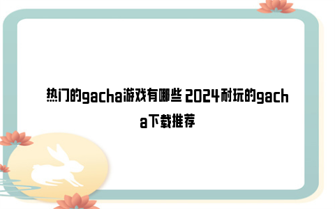 热门的gacha游戏有哪些 2024耐玩的gacha下载推荐