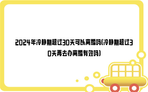 2024年冷静期超过30天可以离婚吗（冷静期超过30天再去办离婚有效吗）